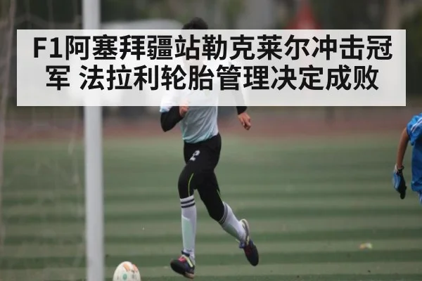 F1阿塞拜疆站勒克莱尔冲击冠军 法拉利轮胎管理决定成败