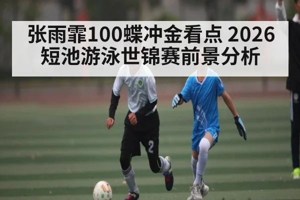 张雨霏100蝶冲金看点 2026短池游泳世锦赛前景分析
